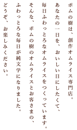 ポムの樹は、創作オムライス専門店。あなたの一日を、おいしい日にしたくて、毎日ふわっとろなオムライスをつくっています。そんな、ポムの樹のオムライスとお客さまの、ふわっとろな毎日が純文学になりました。どうぞ、お楽しみください。