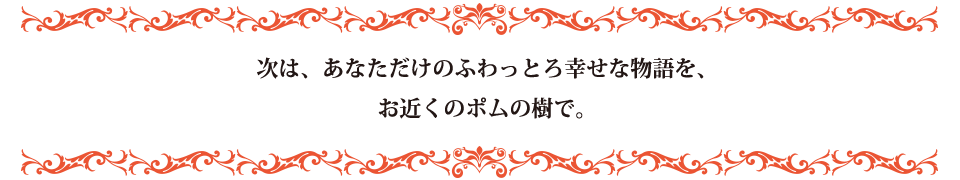 次は、あなただけのふわっとろ幸せな物語を、お近くのポムの樹で。